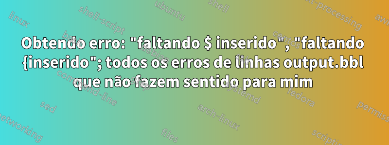 Obtendo erro: "faltando $ inserido", "faltando {inserido"; todos os erros de linhas output.bbl que não fazem sentido para mim