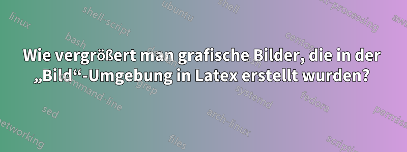 Wie vergrößert man grafische Bilder, die in der „Bild“-Umgebung in Latex erstellt wurden?