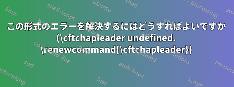 この形式のエラーを解決するにはどうすればよいですか (\cftchapleader undefined. \renewcommand{\cftchapleader})