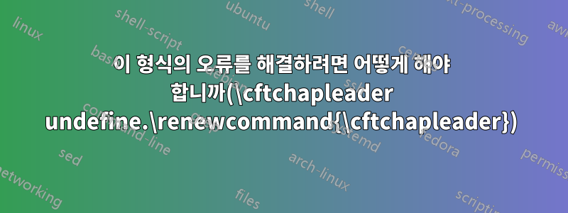 이 형식의 오류를 해결하려면 어떻게 해야 합니까(\cftchapleader undefine.\renewcommand{\cftchapleader})