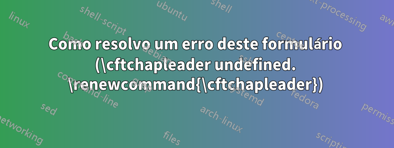 Como resolvo um erro deste formulário (\cftchapleader undefined. \renewcommand{\cftchapleader})