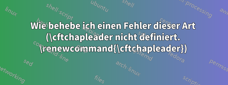 Wie behebe ich einen Fehler dieser Art (\cftchapleader nicht definiert. \renewcommand{\cftchapleader})