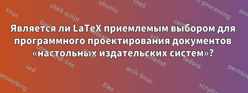 Является ли LaTeX приемлемым выбором для программного проектирования документов «настольных издательских систем»?