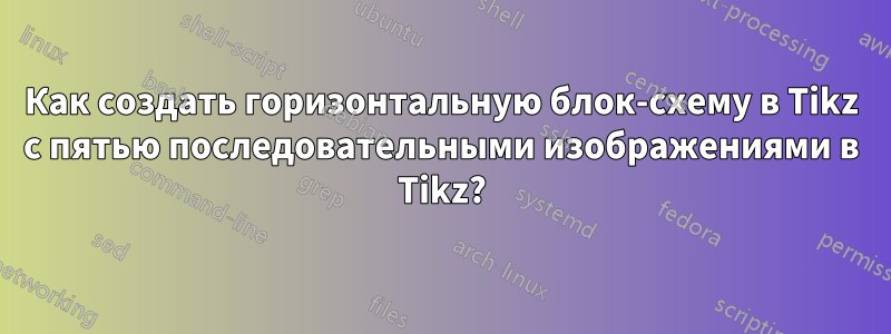 Как создать горизонтальную блок-схему в Tikz с пятью последовательными изображениями в Tikz?