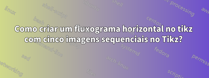 Como criar um fluxograma horizontal no tikz com cinco imagens sequenciais no Tikz?