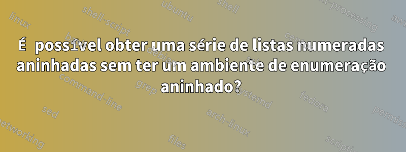 É possível obter uma série de listas numeradas aninhadas sem ter um ambiente de enumeração aninhado?