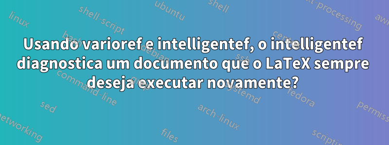 Usando varioref e intelligentef, o intelligentef diagnostica um documento que o LaTeX sempre deseja executar novamente?