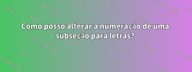 Como posso alterar a numeração de uma subseção para letras?