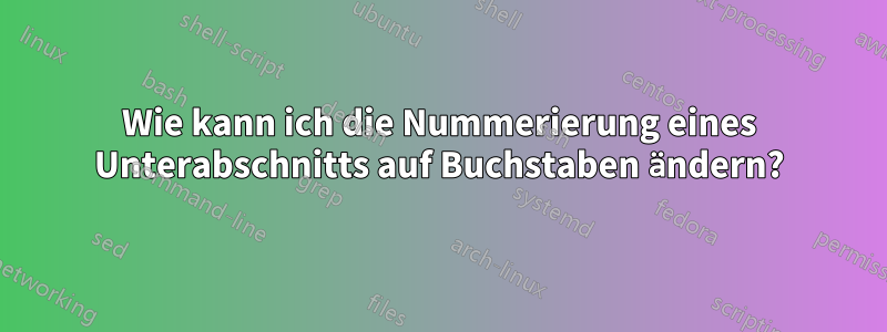 Wie kann ich die Nummerierung eines Unterabschnitts auf Buchstaben ändern?