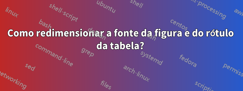 Como redimensionar a fonte da figura e do rótulo da tabela?