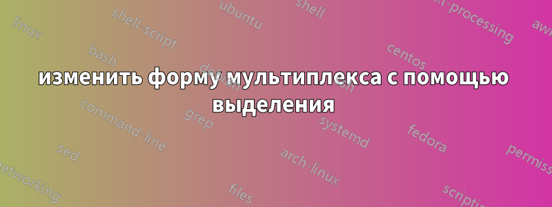 изменить форму мультиплекса с помощью выделения