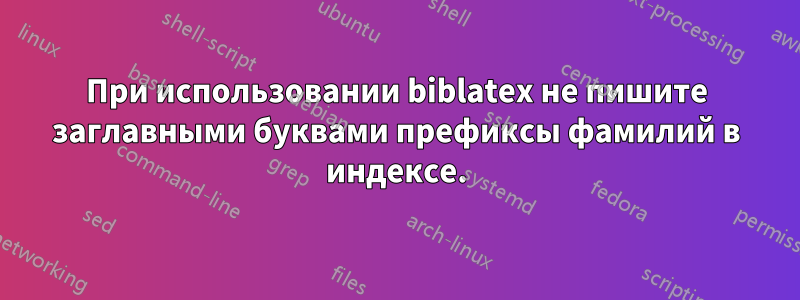 При использовании biblatex не пишите заглавными буквами префиксы фамилий в индексе.