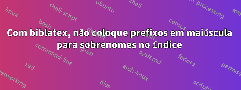 Com biblatex, não coloque prefixos em maiúscula para sobrenomes no índice