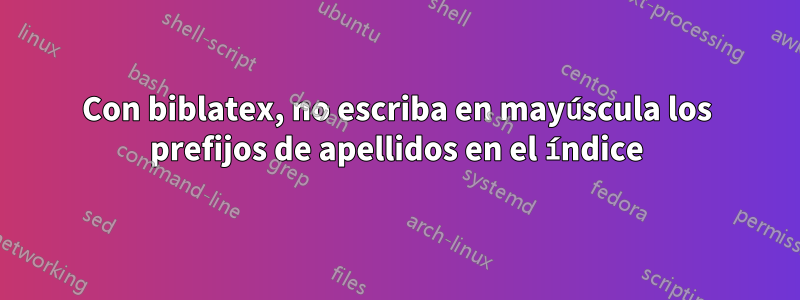 Con biblatex, no escriba en mayúscula los prefijos de apellidos en el índice