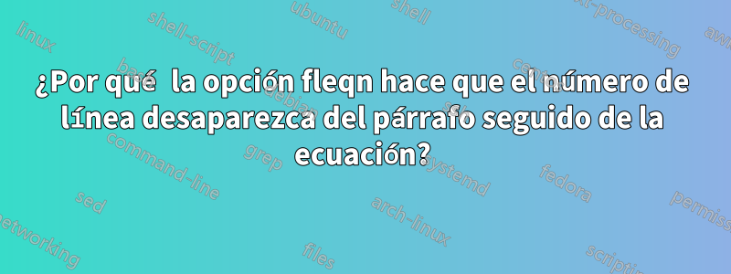 ¿Por qué la opción fleqn hace que el número de línea desaparezca del párrafo seguido de la ecuación?