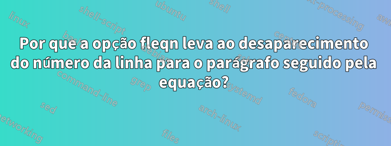 Por que a opção fleqn leva ao desaparecimento do número da linha para o parágrafo seguido pela equação?