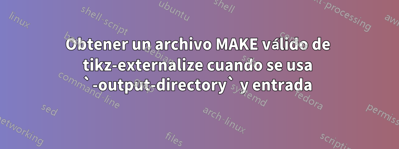 Obtener un archivo MAKE válido de tikz-externalize cuando se usa `-output-directory` y entrada