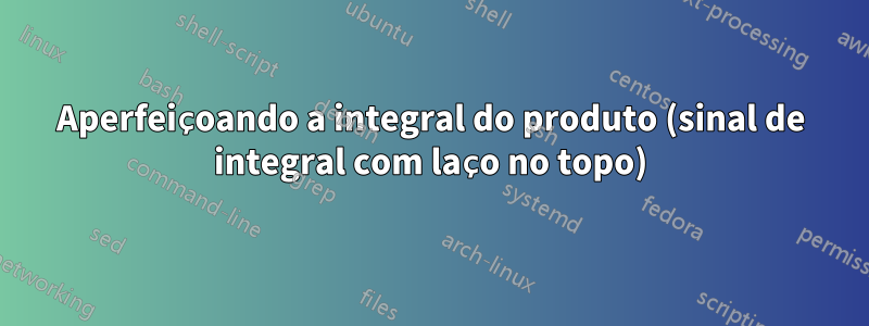 Aperfeiçoando a integral do produto (sinal de integral com laço no topo)