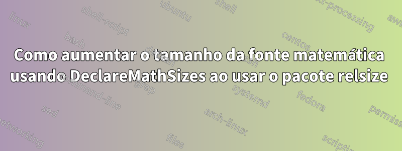 Como aumentar o tamanho da fonte matemática usando DeclareMathSizes ao usar o pacote relsize