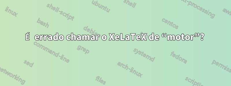 É errado chamar o XeLaTeX de “motor”?