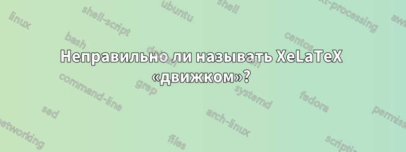 Неправильно ли называть XeLaTeX «движком»?