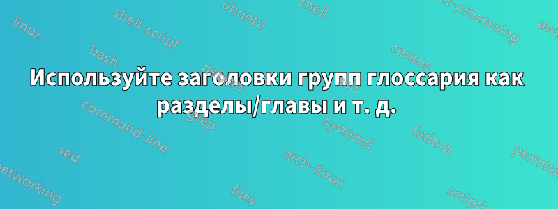 Используйте заголовки групп глоссария как разделы/главы и т. д.