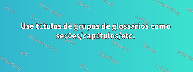 Use títulos de grupos de glossários como seções/capítulos/etc.