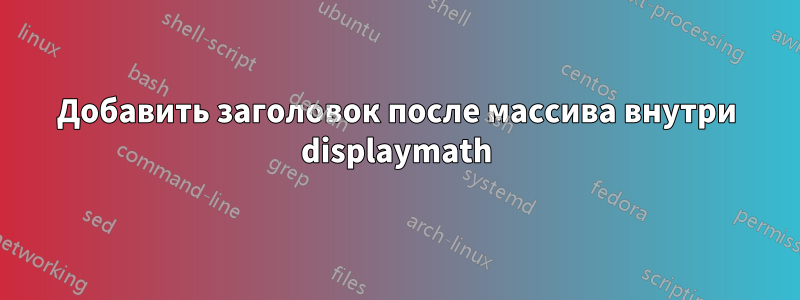 Добавить заголовок после массива внутри displaymath