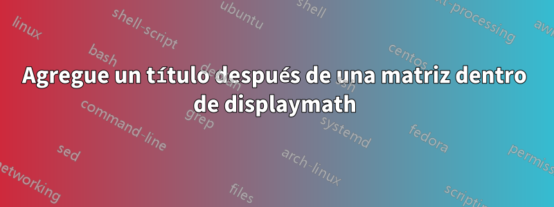 Agregue un título después de una matriz dentro de displaymath