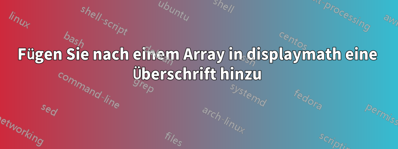 Fügen Sie nach einem Array in displaymath eine Überschrift hinzu