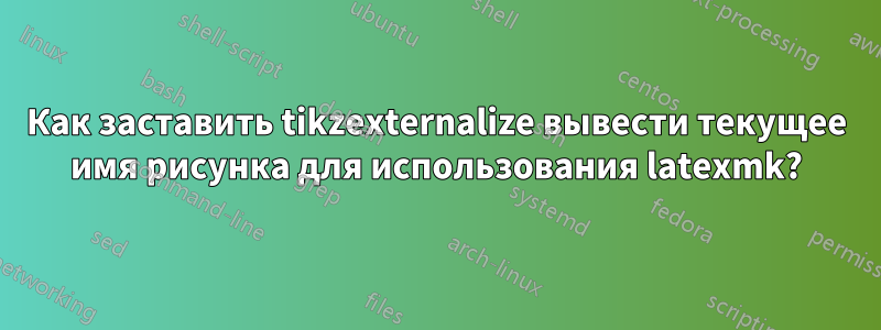 Как заставить tikzexternalize вывести текущее имя рисунка для использования latexmk?