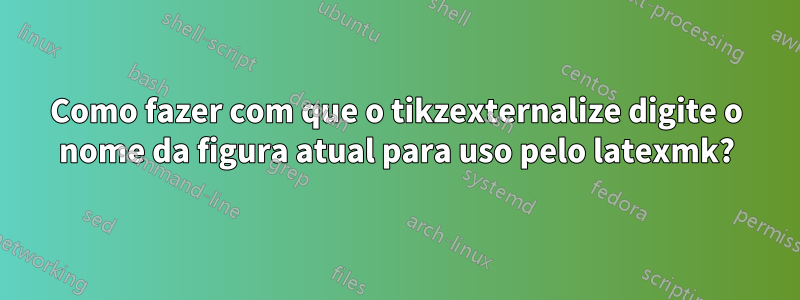 Como fazer com que o tikzexternalize digite o nome da figura atual para uso pelo latexmk?