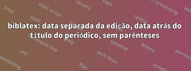 biblatex: data separada da edição, data atrás do título do periódico, sem parênteses