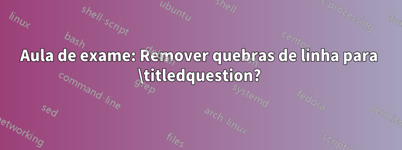 Aula de exame: Remover quebras de linha para \titledquestion?