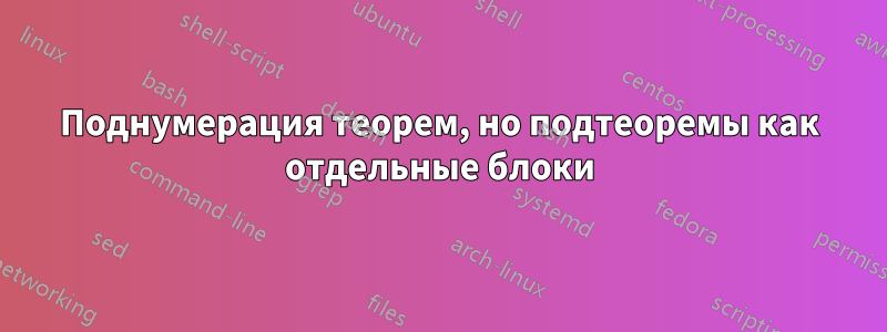 Поднумерация теорем, но подтеоремы как отдельные блоки