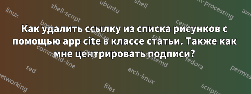 Как удалить ссылку из списка рисунков с помощью app cite в классе статьи. Также как мне центрировать подписи?