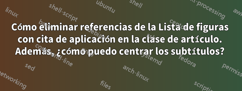 Cómo eliminar referencias de la Lista de figuras con cita de aplicación en la clase de artículo. Además, ¿cómo puedo centrar los subtítulos?