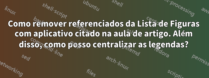 Como remover referenciados da Lista de Figuras com aplicativo citado na aula de artigo. Além disso, como posso centralizar as legendas?