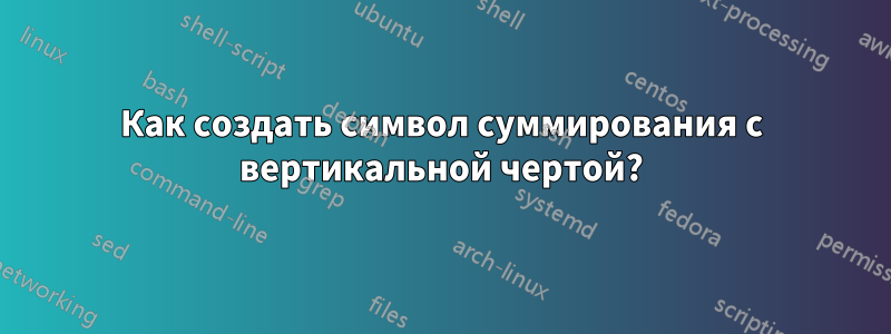 Как создать символ суммирования с вертикальной чертой?