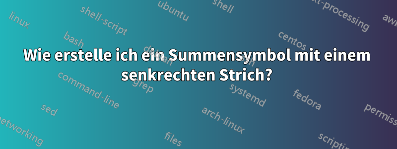 Wie erstelle ich ein Summensymbol mit einem senkrechten Strich?