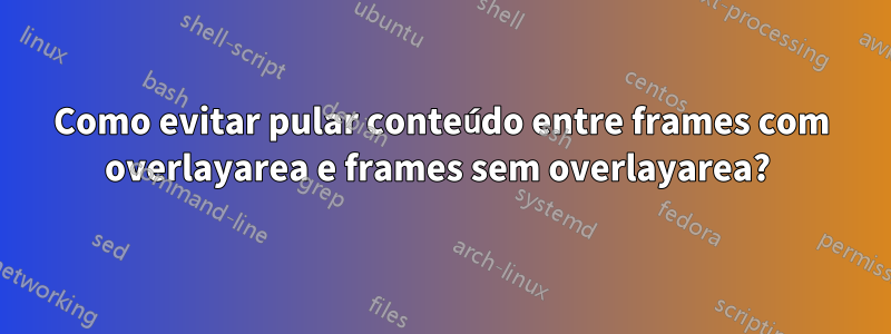 Como evitar pular conteúdo entre frames com overlayarea e frames sem overlayarea? 