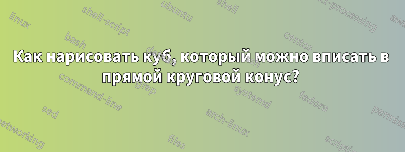Как нарисовать куб, который можно вписать в прямой круговой конус?