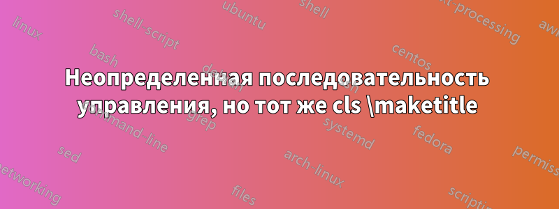 Неопределенная последовательность управления, но тот же cls \maketitle