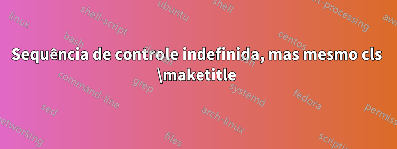 Sequência de controle indefinida, mas mesmo cls \maketitle