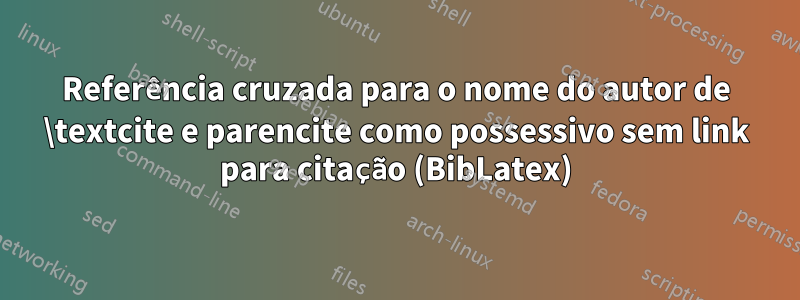Referência cruzada para o nome do autor de \textcite e parencite como possessivo sem link para citação (BibLatex)