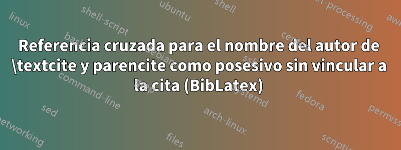Referencia cruzada para el nombre del autor de \textcite y parencite como posesivo sin vincular a la cita (BibLatex)