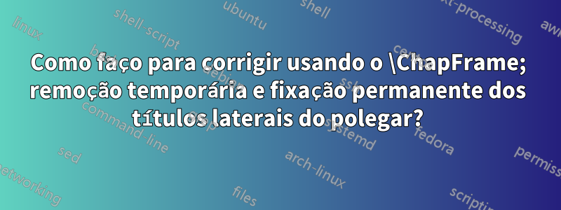 Como faço para corrigir usando o \ChapFrame; remoção temporária e fixação permanente dos títulos laterais do polegar?