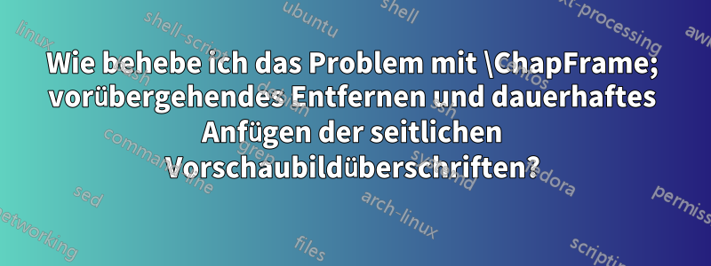 Wie behebe ich das Problem mit \ChapFrame; vorübergehendes Entfernen und dauerhaftes Anfügen der seitlichen Vorschaubildüberschriften?