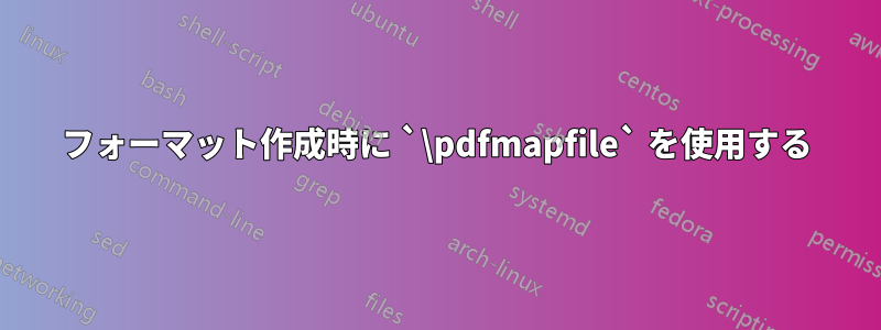 フォーマット作成時に `\pdfmapfile` を使用する