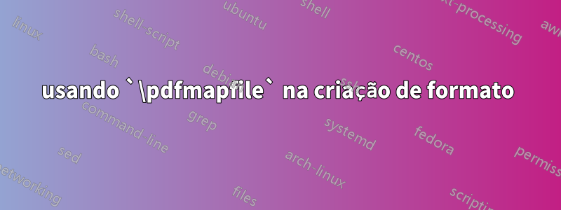 usando `\pdfmapfile` na criação de formato